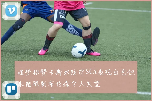 追梦称赞卡斯尔防守SGA表现出色但未能限制布伦森令人失望