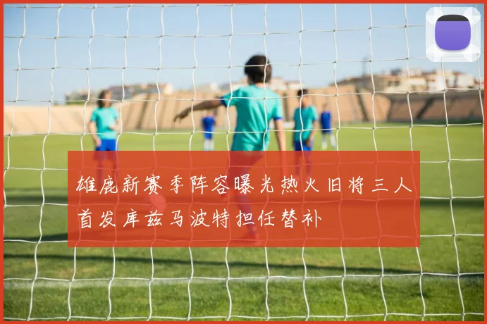 雄鹿新赛季阵容曝光热火旧将三人首发库兹马波特担任替补