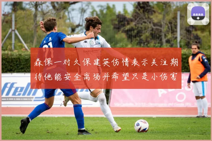 森保一对久保建英伤情表示关注期待他能安全离场并希望只是小伤害