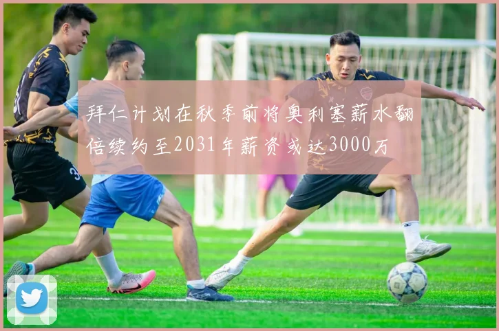 拜仁计划在秋季前将奥利塞薪水翻倍续约至2031年薪资或达3000万