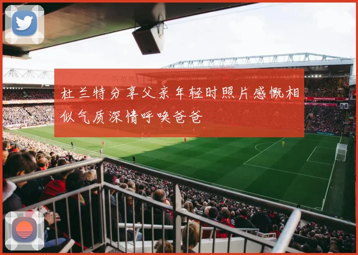 杜兰特分享父亲年轻时照片感慨相似气质深情呼唤爸爸