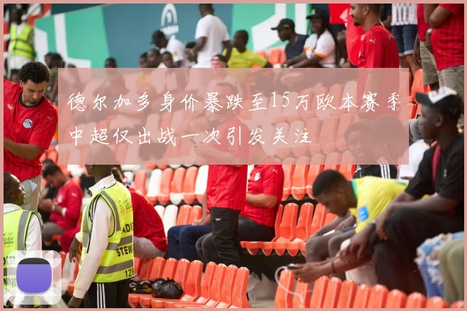 德尔加多身价暴跌至15万欧本赛季中超仅出战一次引发关注