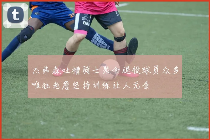 杰弗森吐槽骑士聚会退役球员众多唯独老詹坚持训练让人无奈