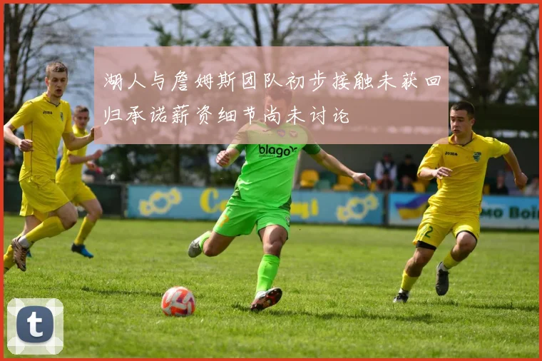 湖人与詹姆斯团队初步接触未获回归承诺薪资细节尚未讨论