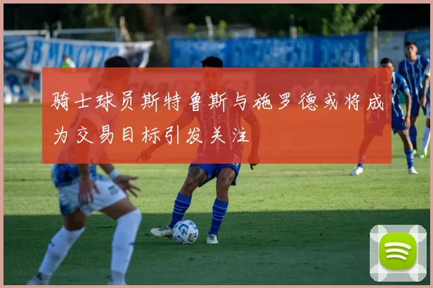 骑士球员斯特鲁斯与施罗德或将成为交易目标引发关注