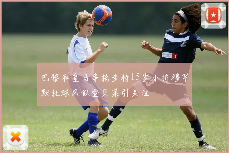 巴黎和皇马争抢多特15岁小将穆罕默杜球风似登贝莱引关注