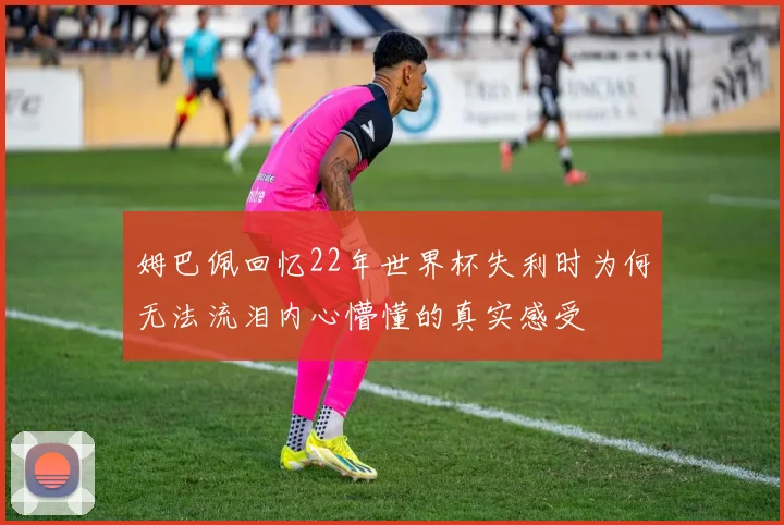 姆巴佩回忆22年世界杯失利时为何无法流泪内心懵懂的真实感受
