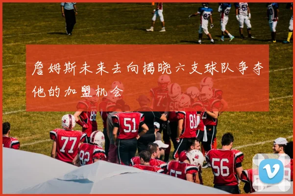 詹姆斯未来去向揭晓六支球队争夺他的加盟机会