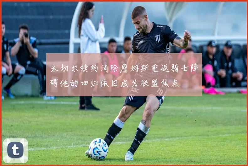 米切尔续约消除詹姆斯重返骑士障碍他的回归依旧成为联盟焦点